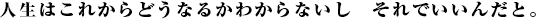 人生はこれからどうなるかわからないし それでいいんだと