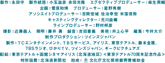 製作：永田守　製作統括：小玉滋彦 余田光隆　エグゼクティブプロデューサー：麻生英輔　企画：菅原和博　プロデューサー：星野秀樹　アソシエイトプロデューサー：吉岡宏城 佐治幸宏 米窪信弥　キャスティングディレクター：元川益暢　ラインプロデューサー：野村邦彦　撮影：近藤龍人　照明：藤井 勇　録音：吉田憲義　美術：井上心平　編集：今井大介　制作プロダクション：ツインズジャパン　製作：ＴＣエンタテインメント、ＴＢＳサービス、アイリス、東京テアトル、巖本金属、TBSラジオ、ひかりＴＶ、ツインズジャパン、ギークピクチュアズ　配給：東京テアトル＋函館シネマアイリス（北海道地区）＜東京テアトル70周年記念作品＞ 特別協賛：北海道新聞社　助成：　 文化庁文化芸術振興費補助金